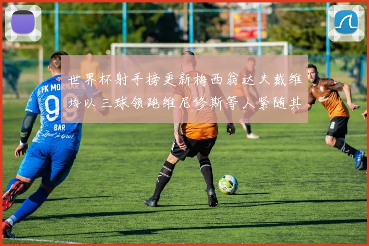 世界杯射手榜更新梅西翁达夫戴维均以三球领跑维尼修斯等人紧随其后