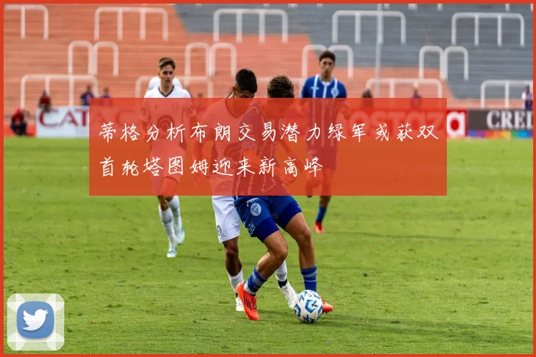 蒂格分析布朗交易潜力绿军或获双首轮塔图姆迎来新高峰