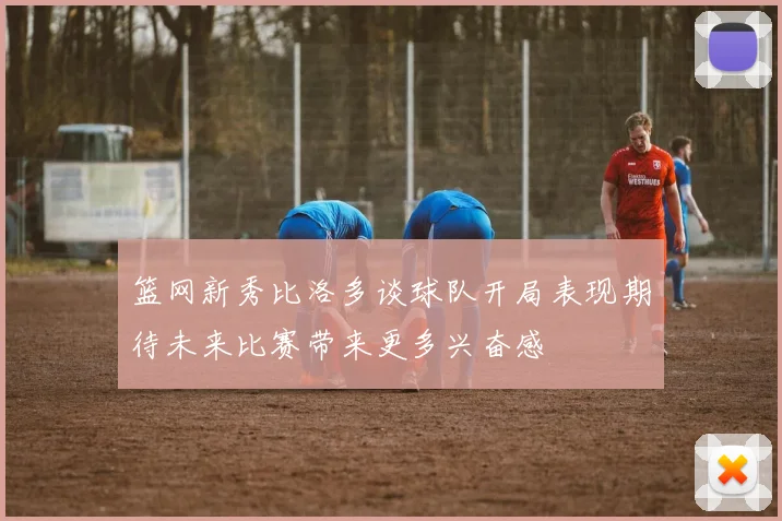篮网新秀比洛多谈球队开局表现期待未来比赛带来更多兴奋感