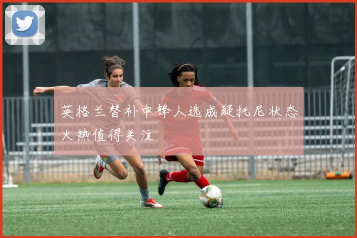 英格兰替补中锋人选成疑托尼状态火热值得关注