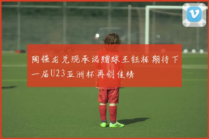陶强龙兑现承诺赠球王钰栋期待下一届U23亚洲杯再创佳绩