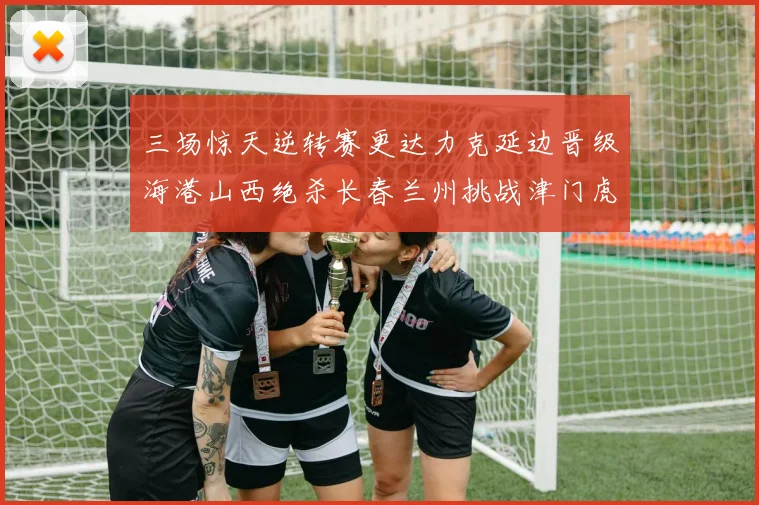 三场惊天逆转赛更达力克延边晋级海港山西绝杀长春兰州挑战津门虎