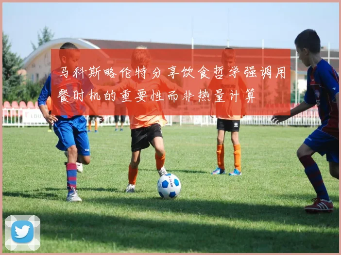 马科斯略伦特分享饮食哲学强调用餐时机的重要性而非热量计算