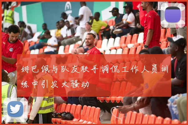 姆巴佩与队友联手调侃工作人员训练中引发大骚动