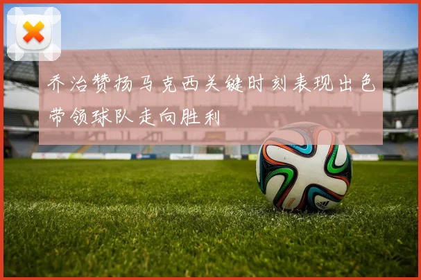 乔治赞扬马克西关键时刻表现出色带领球队走向胜利