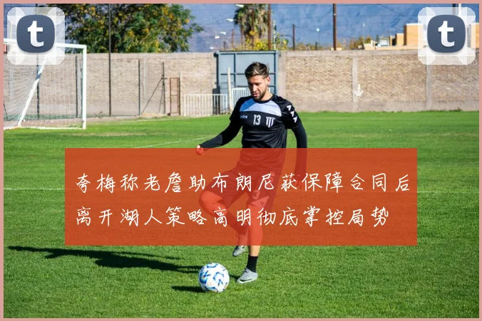 夸梅称老詹助布朗尼获保障合同后离开湖人策略高明彻底掌控局势