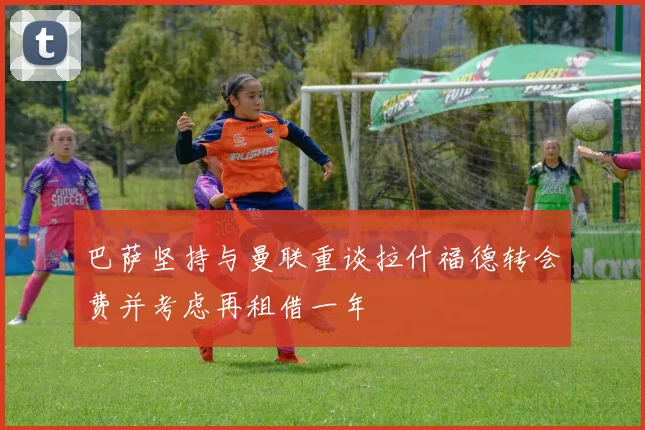 巴萨坚持与曼联重谈拉什福德转会费并考虑再租借一年