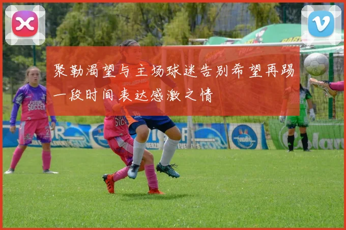 聚勒渴望与主场球迷告别希望再踢一段时间表达感激之情