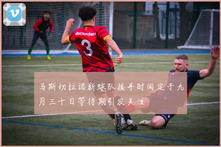 马斯切拉诺新球队接手时间定于九月三十日等待期引发关注