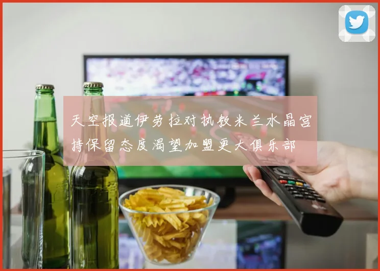 天空报道伊劳拉对执教米兰水晶宫持保留态度渴望加盟更大俱乐部