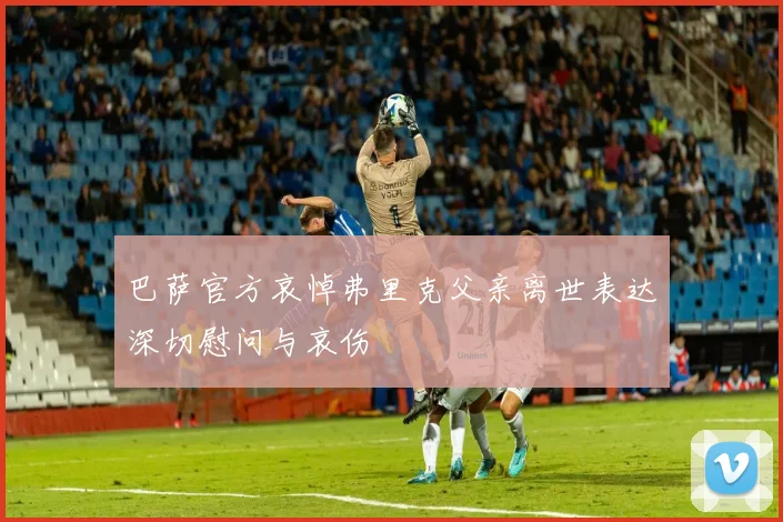 巴萨官方哀悼弗里克父亲离世表达深切慰问与哀伤