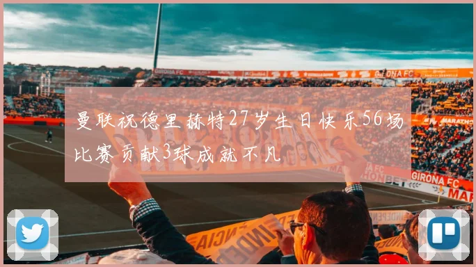 曼联祝德里赫特27岁生日快乐56场比赛贡献3球成就不凡