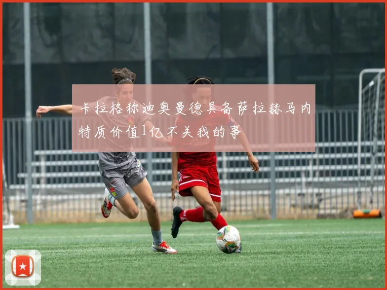 卡拉格称迪奥曼德具备萨拉赫马内特质价值1亿不关我的事