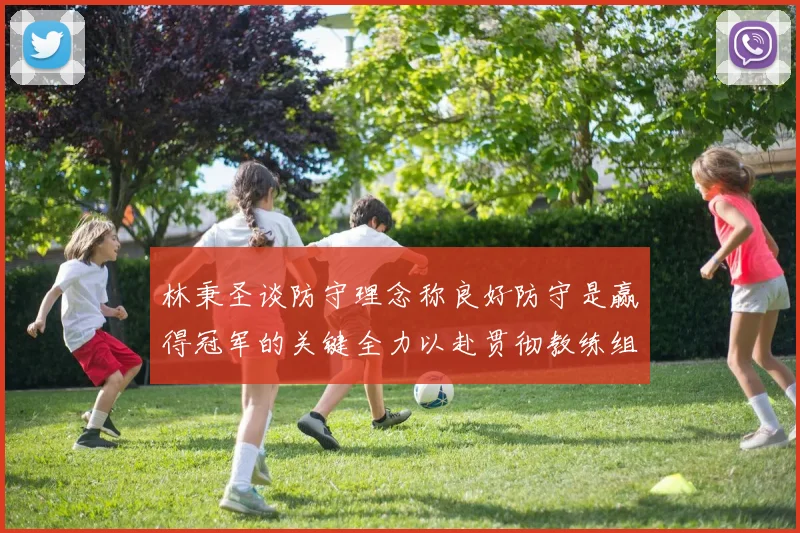 林秉圣谈防守理念称良好防守是赢得冠军的关键全力以赴贯彻教练组战术