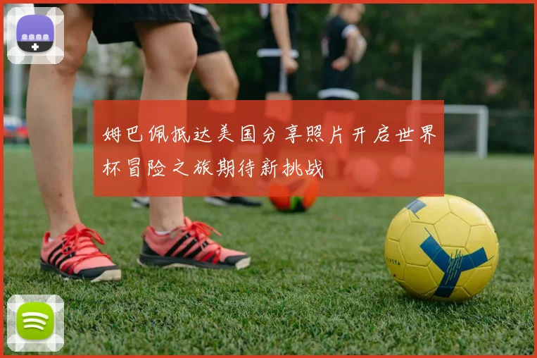 姆巴佩抵达美国分享照片开启世界杯冒险之旅期待新挑战