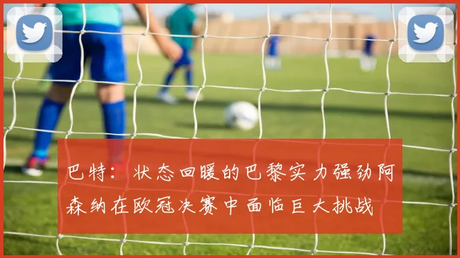 巴特：状态回暖的巴黎实力强劲阿森纳在欧冠决赛中面临巨大挑战