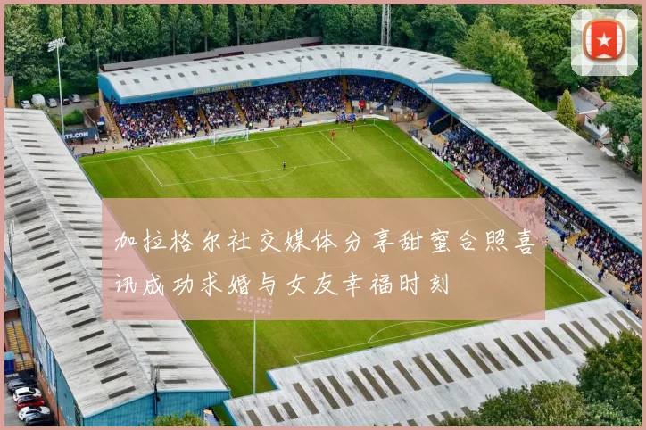 加拉格尔社交媒体分享甜蜜合照喜讯成功求婚与女友幸福时刻