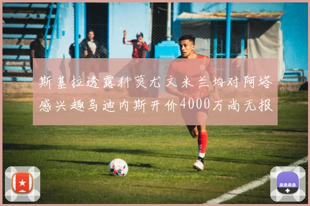 斯基拉透露科莫尤文米兰均对阿塔感兴趣乌迪内斯开价4000万尚无报价