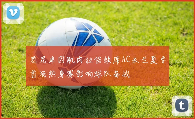 恩昆库因肌肉拉伤缺席AC米兰夏季首场热身赛影响球队备战
