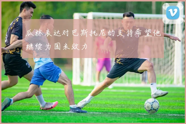 瓜林表达对巴斯托尼的支持希望他继续为国米效力